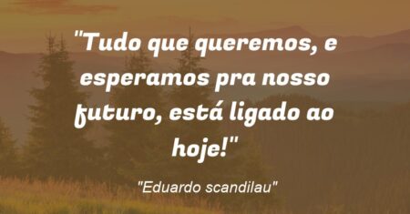 “Tudo que queremos, e esperamos pra nosso futuro, está ligado ao hoje!”