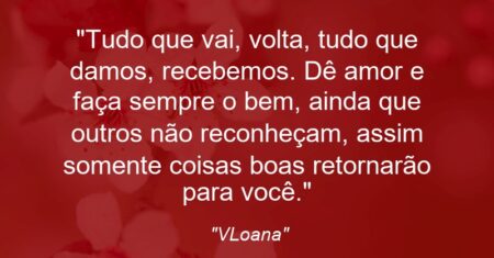 “Tudo que vai, volta, tudo que damos, recebemos. Dê amor e faça sempre o bem, ainda que outros não reconheçam, assim somente coisas boas retornarão para você.”