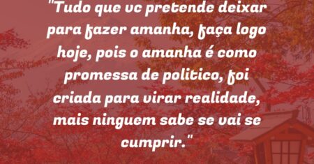 “Tudo que vc pretende deixar para fazer amanha, faça logo hoje, pois o amanha é como promessa de politico, foi criada para virar realidade, mais ninguem sabe se vai se cumprir.”