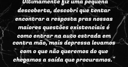 “Ultimamente fiz uma pequena descoberta, descobri que tentar encontrar a resposta pras nossas maiores questões existenciais é como entrar na auto estrada em contra mão, mais depressa levamos com o que não queremos do que chegamos a saída que procuramos.”