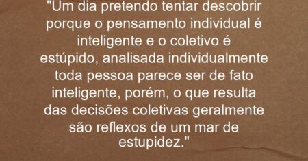 “Um dia pretendo tentar descobrir porque o pensamento individual é inteligente e o coletivo é estúpido, analisada individualmente toda pessoa parece ser de fato inteligente, porém, o que resulta das decisões coletivas geralmente são reflexos de um mar de estupidez.”