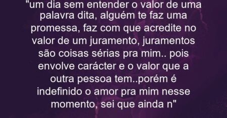 “um dia sem entender o valor de uma palavra dita, alguém te faz uma promessa, faz com que acredite no valor de um juramento, juramentos são coisas sérias pra mim.. pois envolve carácter e o valor que a outra pessoa tem..porém é indefinido o amor pra mim nesse momento, sei que ainda n”