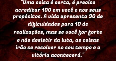 “Uma coisa é certa, é preciso acreditar 100% em você e nos seus propósitos. A vida apresenta 90% de dificuldades para 10% de realizações, mas se você for forte e não desistir da luta, as coisas irão se resolver no seu tempo e a vitória acontecerá.”