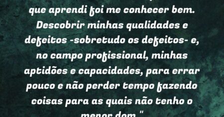 “UMA DAS COISAS mais importantes que aprendi foi me conhecer bem. Descobrir minhas qualidades e defeitos -sobretudo os defeitos- e, no campo profissional, minhas aptidões e capacidades, para errar pouco e não perder tempo fazendo coisas para as quais não tenho o menor dom.”