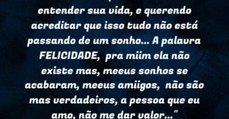 “…Uma menina que esta tentando entender sua vida, e querendo acreditar que isso tudo não está passando de um sonho… A palavra FELICIDADE, pra miim ela não existe mas, meeus sonhos se acabaram, meeus amiigos, não são mas verdadeiros, a pessoa que eu amo, não me dar valor…”