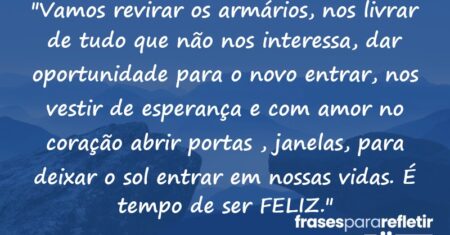 “Vamos revirar os armários, nos livrar de tudo que não nos interessa, dar oportunidade para o novo entrar, nos vestir de esperança e com amor no coração abrir portas , janelas, para deixar o sol entrar em nossas vidas. É tempo de ser FELIZ.”