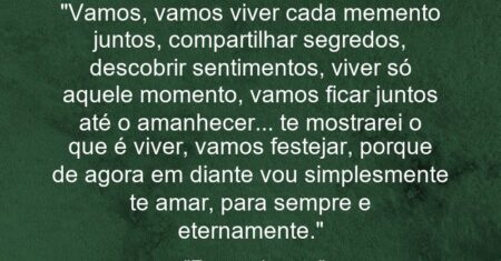 “Vamos, vamos viver cada memento juntos, compartilhar segredos, descobrir sentimentos, viver só aquele momento, vamos ficar juntos até o amanhecer… te mostrarei o que é viver, vamos festejar, porque de agora em diante vou simplesmente te amar, para sempre e eternamente.”