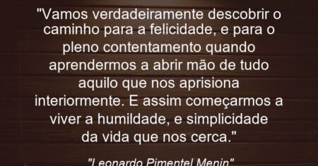 “Vamos verdadeiramente descobrir o caminho para a felicidade, e para o pleno contentamento quando aprendermos a abrir mão de tudo aquilo que nos aprisiona interiormente. E assim começarmos a viver a humildade, e simplicidade da vida que nos cerca.”