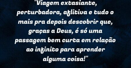 “Viagem extasiante, perturbadora, aflitiva e tudo o mais pra depois descobrir que, graças a Deus, é só uma passagem bem curta em relação ao infinito para aprender alguma coisa!”