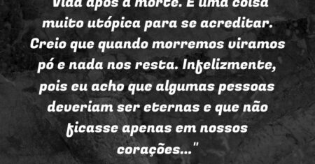 “Vida após a morte. É uma coisa muito utópica para se acreditar. Creio que quando morremos viramos pó e nada nos resta. Infelizmente, pois eu acho que algumas pessoas deveriam ser eternas e que não ficasse apenas em nossos corações…”