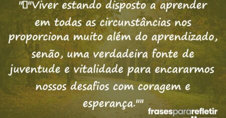 “”Viver estando disposto a aprender em todas as circunstâncias nos proporciona muito além do aprendizado, senão, uma verdadeira fonte de juventude e vitalidade para encararmos nossos desafios com coragem e esperança.””