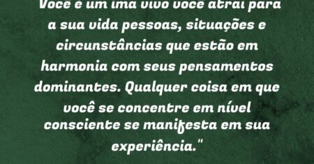 “Você é um ímã vivo: você atrai para a sua vida pessoas, situações e circunstâncias que estão em harmonia com seus pensamentos dominantes. Qualquer coisa em que você se concentre em nível consciente se manifesta em sua experiência.”