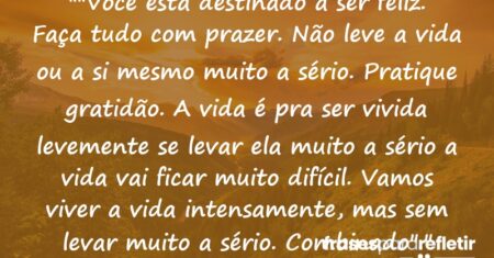 “”Você esta destinado a ser feliz. Faça tudo com prazer. Não leve a vida ou a si mesmo muito a sério. Pratique gratidão. A vida é pra ser vivida levemente se levar ela muito a sério a vida vai ficar muito difícil. Vamos viver a vida intensamente, mas sem levar muito a sério. Combinado”.”