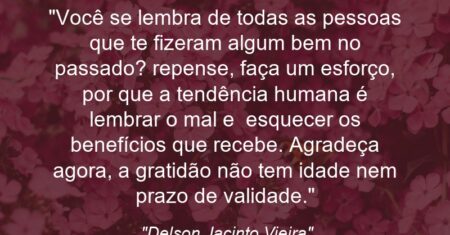 “Você se lembra de todas as pessoas que te fizeram algum bem no passado? repense, faça um esforço, por que a tendência humana é lembrar o mal e esquecer os benefícios que recebe. Agradeça agora, a gratidão não tem idade nem prazo de validade.”