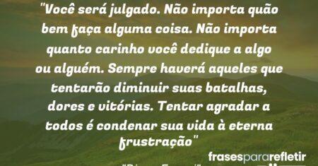 “Você será julgado. Não importa quão bem faça alguma coisa. Não importa quanto carinho você dedique a algo ou alguém. Sempre haverá aqueles que tentarão diminuir suas batalhas, dores e vitórias. Tentar agradar a todos é condenar sua vida à eterna frustração”
