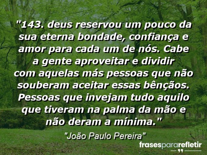 Frases de Amor: mensagens românticas e apaixonantes - “143. “Deus reservou um pouco da sua eterna bondade, confiança e amor para cada um de nós. Cabe a gente aproveitar e dividir com aquelas más pessoas que não souberam aceitar essas bênçãos. Pessoas que invejam tudo aquilo que tiveram na palma da mão e não deram a mínima.””