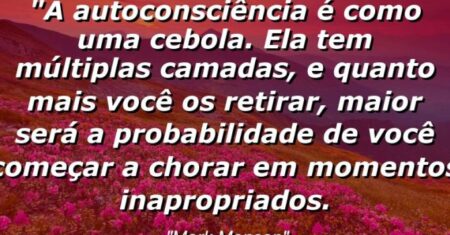 “A autoconsciência é como uma cebola. Ela tem múltiplas camadas, e quanto mais você os retirar, maior será a probabilidade de você começar a chorar em momentos inapropriados.