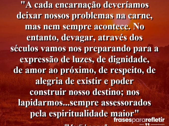 Frases de Amor: mensagens românticas e apaixonantes - “A cada encarnação deveríamos deixar nossos problemas na carne, mas nem sempre acontece. No entanto, devagar, através dos séculos vamos nos preparando para a expressão de luzes, de dignidade, de amor ao próximo, de respeito, de alegria de existir e poder construir nosso destino; nos lapidarmos…sempre assessorados pela espiritualidade maior”