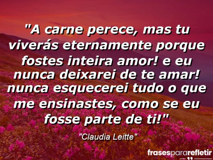 Frases de Amor: mensagens românticas e apaixonantes - “A carne perece, mas tu viverás eternamente porque fostes inteira amor! E eu nunca deixarei de te amar! Nunca esquecerei tudo o que me ensinastes, como se eu fosse parte de ti!”