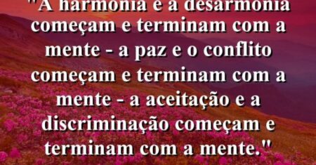 “A harmonia e a desarmonia começam e terminam com a mente – a paz e o conflito começam e terminam com a mente – a aceitação e a discriminação começam e terminam com a mente.”