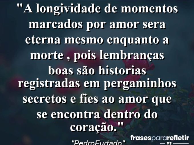 Frases de Amor: mensagens românticas e apaixonantes - “A longividade de momentos marcados por amor sera eterna mesmo enquanto a morte , pois lembranças boas são historias registradas em pergaminhos secretos e fies ao amor que se encontra dentro do coração.”