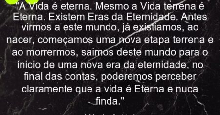 “A Vida é eterna. Mesmo a Vida terrena é Eterna. Existem Eras da Eternidade. Antes virmos a este mundo, já existiamos, ao nacer, começamos uma nova etapa terrena e ao morrermos, saimos deste mundo para o ínicio de uma nova era da eternidade, no final das contas, poderemos perceber claramente que a vida é Eterna e nuca finda.”