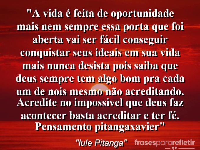 Frases de Amor: mensagens românticas e apaixonantes - “A vida é feita de oportunidade mais nem sempre essa porta que foi aberta vai ser fácil conseguir conquistar seus ideais em sua vida mais nunca desista pois saiba que Deus sempre tem algo bom pra cada um de nois mesmo não acreditando. Acredite no impossivel que deus faz acontecer basta acreditar e ter FÉ. Pensamento: @pitangaxavier”