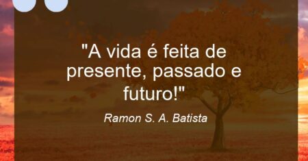 “A vida é feita de presente, passado e futuro!”