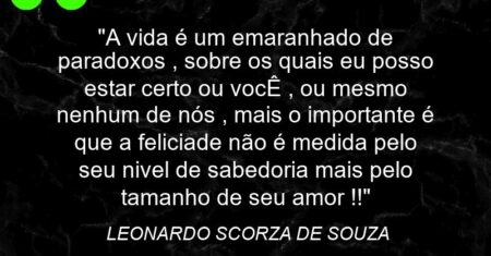 “A vida é um emaranhado de paradoxos , sobre os quais eu posso estar certo ou vocÊ , ou mesmo nenhum de nós , mais o importante é que a feliciade não é medida pelo seu nivel de sabedoria mais pelo tamanho de seu amor !!”