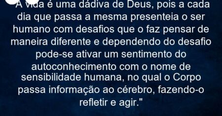 “A vida é uma dádiva de Deus, pois a cada dia que passa a mesma presenteia o ser humano com desafios que o faz pensar de maneira diferente e dependendo do desafio pode-se ativar um sentimento do autoconhecimento com o nome de sensibilidade humana, no qual o Corpo passa informação ao cérebro, fazendo-o refletir e agir.”
