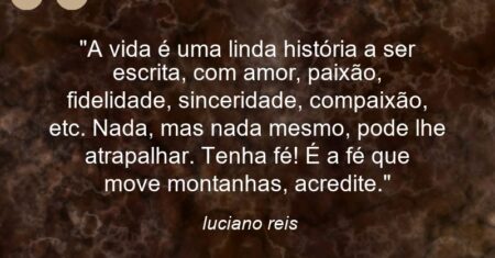 “A vida é uma linda história a ser escrita, com amor, paixão, fidelidade, sinceridade, compaixão, etc. Nada, mas nada mesmo, pode lhe atrapalhar. Tenha fé! É a fé que move montanhas, acredite.”