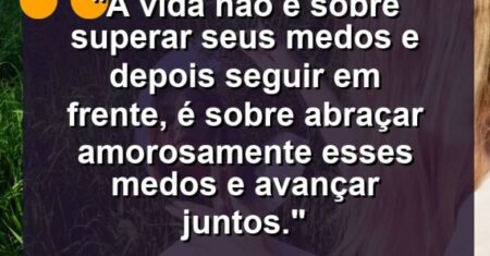 “A vida não é sobre superar seus medos e depois seguir em frente, é sobre abraçar amorosamente esses medos e avançar juntos.”