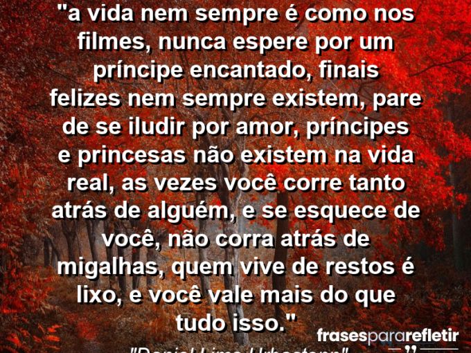 Frases de Amor: mensagens românticas e apaixonantes - “⁠A vida nem sempre é como nos filmes, nunca espere por um príncipe encantado, finais felizes nem sempre existem, pare de se iludir por amor, príncipes e princesas não existem na vida real, as vezes você corre tanto atrás de alguém, e se esquece de você, não corra atrás de migalhas, quem vive de restos é lixo, e você vale mais do que tudo isso.”