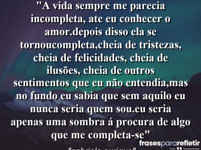 Frases de Amor: mensagens românticas e apaixonantes - “A vida sempre me parecia incompleta, ate eu conhecer o amor.Depois disso ela se tornoucompleta,cheia de tristezas, cheia de felicidades, cheia de ilusões, cheia de outros sentimentos que eu não entendia,mas no fundo eu sabia que sem aquilo eu nunca seria quem sou.Eu seria apenas uma sombra á procura de algo que me completa-se”