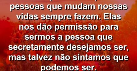 “Acho que é isso que as pessoas que mudam nossas vidas sempre fazem. Elas nos dão permissão para sermos a pessoa que secretamente desejamos ser, mas talvez não sintamos que podemos ser.