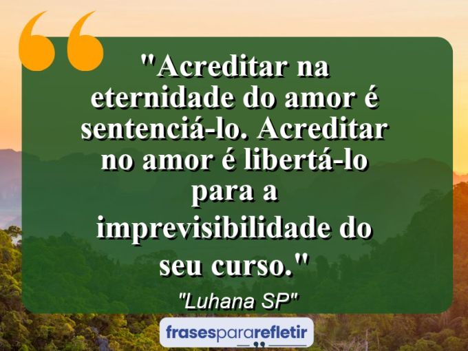 Frases de Amor: mensagens românticas e apaixonantes - “Acreditar na eternidade do amor é sentenciá-lo. Acreditar no amor é libertá-lo para a imprevisibilidade do seu curso.”