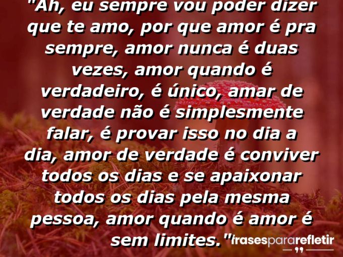 Frases de Amor: mensagens românticas e apaixonantes - “Ah, eu sempre vou poder dizer que TE AMO, por que amor é pra sempre, amor nunca é duas vezes, amor quando é verdadeiro, é único, amar de verdade não é simplesmente falar, é provar isso no dia a dia, amor de verdade é conviver todos os dias e se apaixonar todos os dias pela mesma pessoa, amor quando é amor é sem limites.”