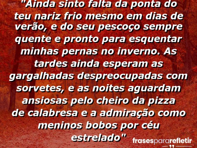 Frases de Amor: mensagens românticas e apaixonantes - “Ainda sinto falta da ponta do teu nariz frio mesmo em dias de verão, e do seu pescoço sempre quente e pronto para esquentar minhas pernas no inverno. As tardes ainda esperam as gargalhadas despreocupadas com sorvetes, e as noites aguardam ansiosas pelo cheiro da pizza de calabresa e a admiração como meninos bobos por céu estrelado”