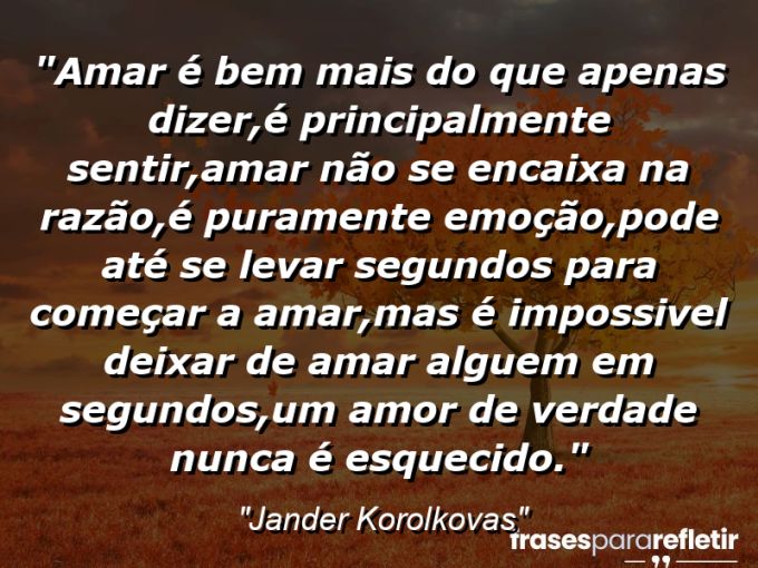 Frases de Amor: mensagens românticas e apaixonantes - “Amar é bem mais do que apenas dizer,é principalmente sentir,amar não se encaixa na razão,é puramente emoção,pode até se levar segundos para começar a amar,mas é impossivel deixar de amar alguem em segundos,um amor de verdade nunca é esquecido.”