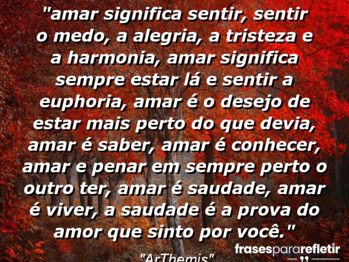 Frases de Amor: mensagens românticas e apaixonantes - “⁠Amar significa sentir, sentir o medo, a alegria, a tristeza e a harmonia, amar significa sempre estar lá e sentir a euphoria, amar é o desejo de estar mais perto do que devia, amar é saber, amar é conhecer, amar e penar em sempre perto o outro ter, amar é saudade, amar é viver, a saudade é a prova do amor que sinto por você.”