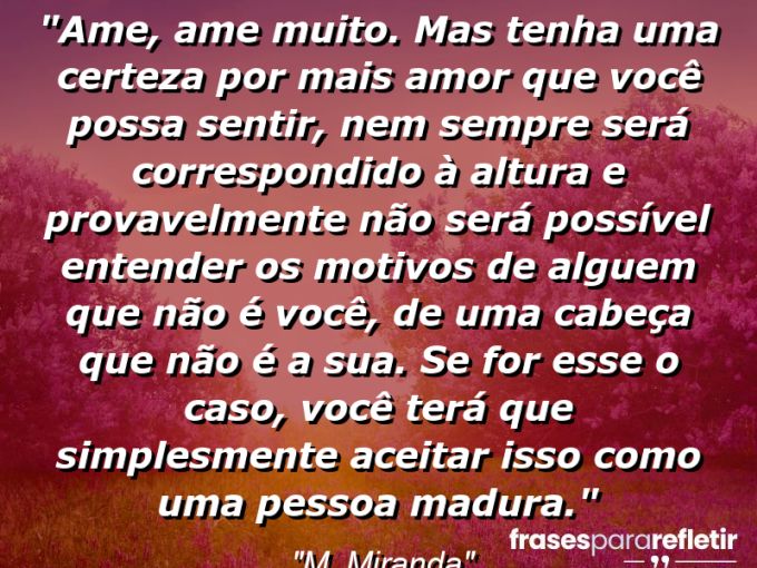 Frases de Amor: mensagens românticas e apaixonantes - “Ame, ame muito. Mas tenha uma certeza: por mais amor que você possa sentir, nem sempre será correspondido à altura e provavelmente não será possível entender os motivos de alguem que não é você, de uma cabeça que não é a sua. Se for esse o caso, você terá que simplesmente aceitar isso como uma pessoa madura.”