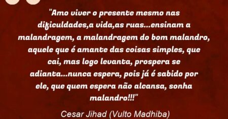 “Amo viver o presente mesmo nas dificuldades,a vida,as ruas…ensinam a malandragem, a malandragem do bom malandro, aquele que é amante das coisas simples, que cai, mas logo levanta, prospera se adianta…nunca espera, pois já é sabido por ele, que quem espera não alcansa, sonha malandro!!!”