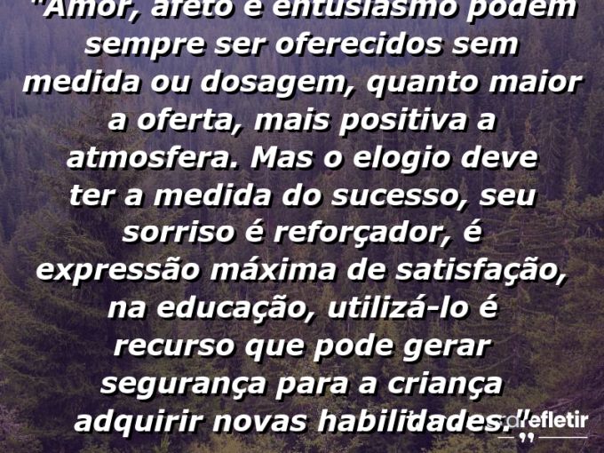 Frases de Amor: mensagens românticas e apaixonantes - “Amor, afeto e entusiasmo podem sempre ser oferecidos sem medida ou dosagem, quanto maior a oferta, mais positiva a atmosfera. Mas o elogio deve ter a medida do sucesso, seu sorriso é reforçador, é expressão máxima de satisfação, na educação, utilizá-lo é recurso que pode gerar segurança para a criança adquirir novas habilidades.”