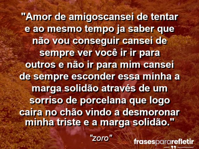 Frases de Amor: mensagens românticas e apaixonantes - “Amor de amigos:cansei de tentar e ao mesmo tempo ja saber que não vou conseguir cansei de sempre ver você ir ir para outros e não ir para mim cansei de sempre esconder essa minha a marga solidão através de um sorriso de porcelana que logo caira no chão vindo a desmoronar minha triste e a marga solidão.”