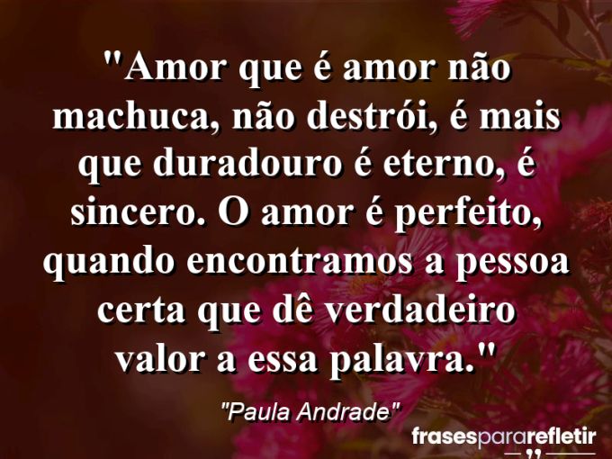 Frases de Amor: mensagens românticas e apaixonantes - “Amor que é amor não machuca, não destrói, é mais que duradouro é eterno, é sincero. O amor é perfeito, quando encontramos a pessoa certa que dê verdadeiro valor a essa palavra.”