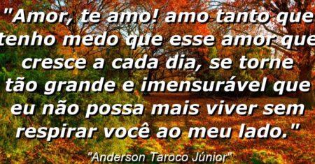 “Amor, Te Amo! Amo tanto que tenho medo que esse amor que cresce a cada dia, se torne tão grande e imensurável que eu não possa mais viver sem respirar você ao meu lado.”