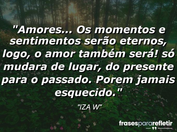 Frases de Amor: mensagens românticas e apaixonantes - “Amores… Os momentos e sentimentos serão eternos, logo, o amor também será! Só mudara de lugar, do presente para o passado. Porem jamais esquecido.”