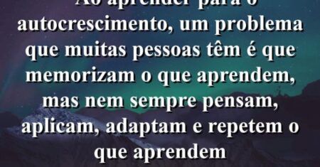 “Ao aprender para o autocrescimento, um problema que muitas pessoas têm é que memorizam o que aprendem, mas nem sempre pensam, aplicam, adaptam e repetem o que aprendem