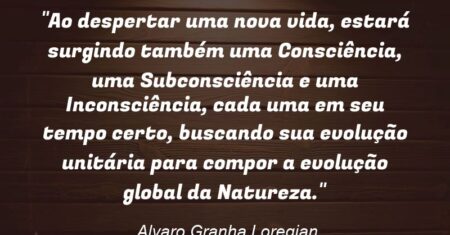 “Ao despertar uma nova vida, estará surgindo também uma Consciência, uma Subconsciência e uma Inconsciência, cada uma em seu tempo certo, buscando sua evolução unitária para compor a evolução global da Natureza.”
