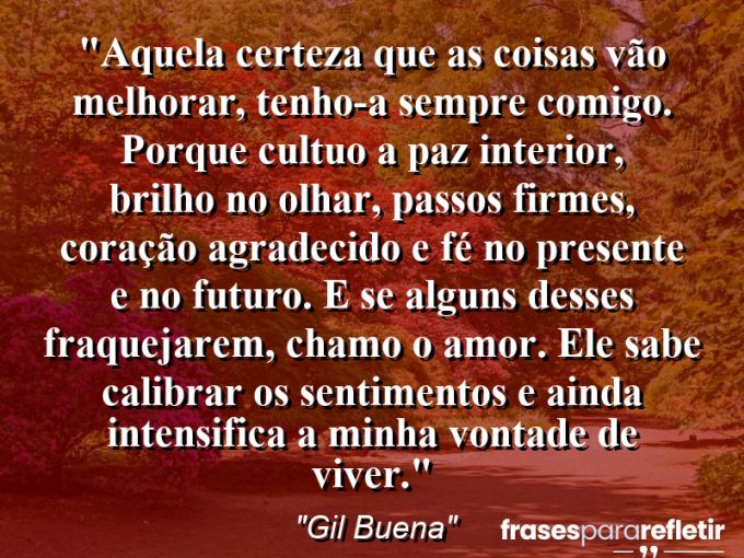 Frases de Amor: mensagens românticas e apaixonantes - “Aquela certeza que as coisas vão melhorar, tenho-a sempre comigo. Porque cultuo a paz interior, brilho no olhar, passos firmes, coração agradecido e fé no presente e no futuro. E se alguns desses fraquejarem, chamo o amor. Ele sabe calibrar os sentimentos e ainda intensifica a minha vontade de viver.”